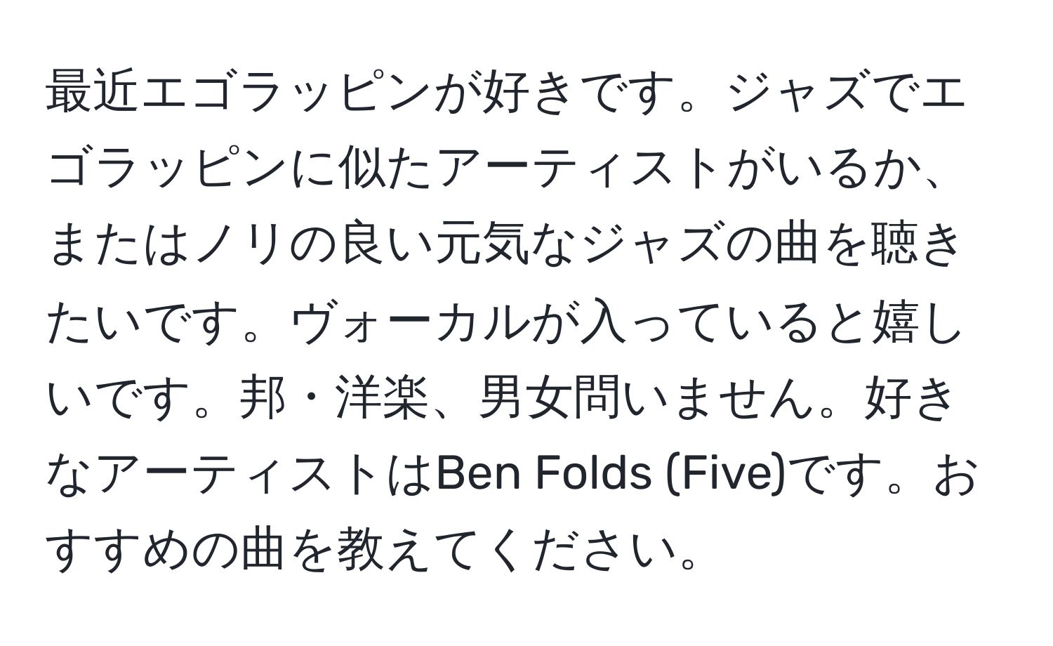 最近エゴラッピンが好きです。ジャズでエゴラッピンに似たアーティストがいるか、またはノリの良い元気なジャズの曲を聴きたいです。ヴォーカルが入っていると嬉しいです。邦・洋楽、男女問いません。好きなアーティストはBen Folds (Five)です。おすすめの曲を教えてください。