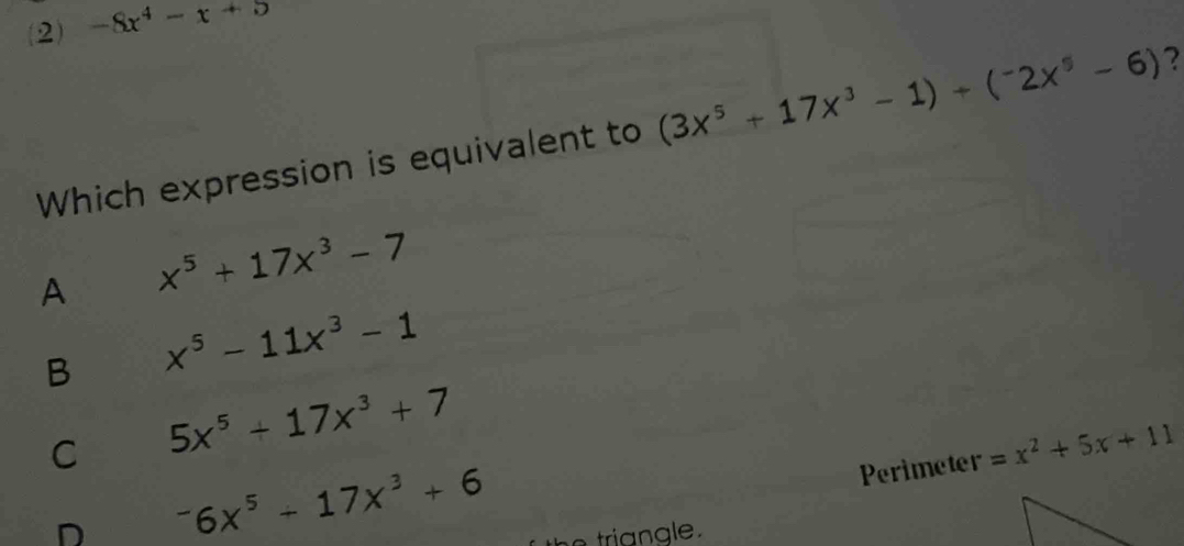 (2) -8x^4-x+5
Which expression is equivalent to (3x^5+17x^3-1)+(^-2x^5-6) 2
A x^5+17x^3-7
B x^5-11x^3-1
C 5x^5+17x^3+7
Perimeter =x^2+5x+11
D^-6x^5+17x^3+6
he tria ngle .