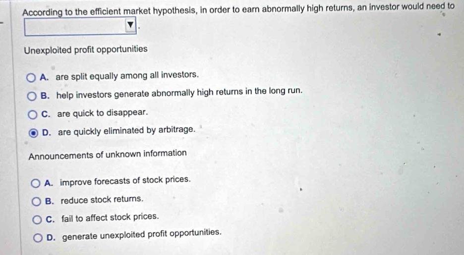 According to the efficient market hypothesis, in order to earn abnormally high returns, an investor would need to
Unexploited profit opportunities
A. are split equally among all investors.
B. help investors generate abnormally high returns in the long run.
C. are quick to disappear.
D. are quickly eliminated by arbitrage.
Announcements of unknown information
A. improve forecasts of stock prices.
B. reduce stock returns.
C. fail to affect stock prices.
D. generate unexploited profit opportunities.