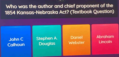 Who was the author and chief proponent of the
1854 Kansas-Nebraska Act? (Textbook Question)
John C Stephen A. Daniel Abraham
Calhoun Douglas Webster Lincoln