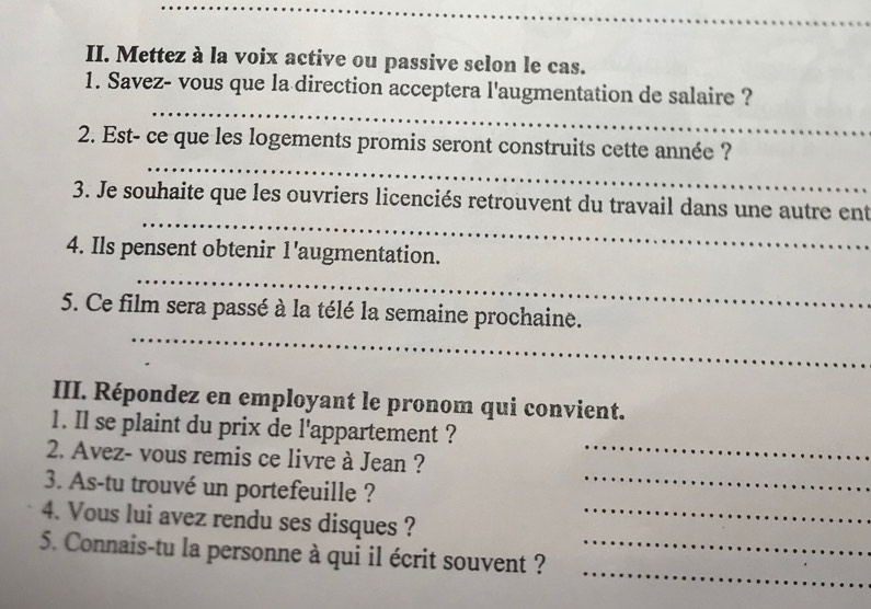 Mettez à la voix active ou passive selon le cas. 
_ 
1. Savez- vous que la direction acceptera l'augmentation de salaire ? 
_ 
2. Est- ce que les logements promis seront construits cette année ? 
_ 
3. Je souhaite que les ouvriers licenciés retrouvent du travail dans une autre ent 
_ 
4. Ils pensent obtenir 1'augmentation. 
_ 
5. Ce film sera passé à la télé la semaine prochaine. 
III. Répondez en employant le pronom qui convient. 
1. Il se plaint du prix de l'appartement ? 
2. Avez- vous remis ce livre à Jean ? 
_ 
3. As-tu trouvé un portefeuille ?_ 
4. Vous lui avez rendu ses disques ?_ 
_ 
5. Connais-tu la personne à qui il écrit souvent ?_