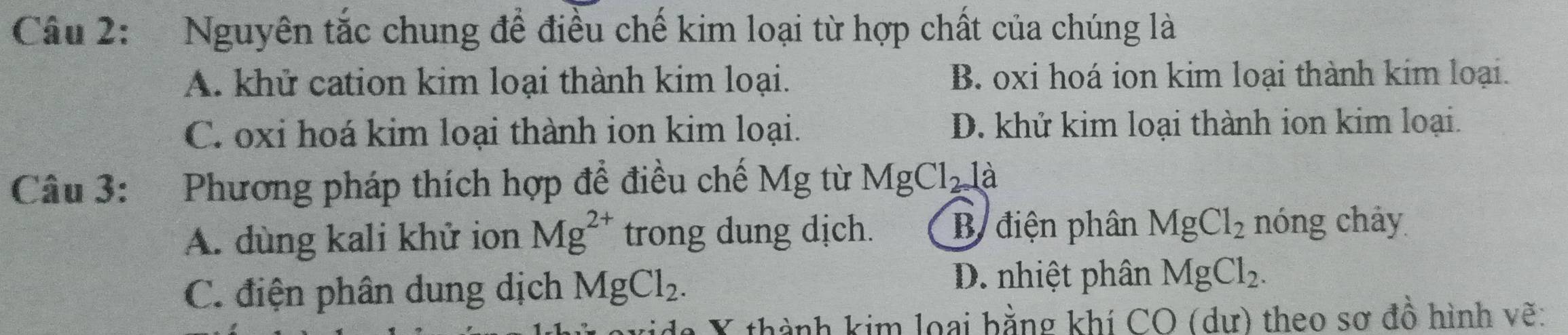 Nguyên tắc chung để điều chế kim loại từ hợp chất của chúng là
A. khử cation kim loại thành kim loại. B. oxi hoá ion kim loại thành kim loại.
C. oxi hoá kim loại thành ion kim loại. D. khử kim loại thành ion kim loại.
Câu 3: Phương pháp thích hợp đề điều chế Mg từ MgCl_2 là
A. dùng kali khử ion Mg^(2+) trong dung dịch. B điện phân MgCl_2 nóng chảy
D. nhiệt phân
C. điện phân dung dịch MgCl_2. MgCl_2. 
da X thành kim loại bằng khí CO (dư) theo sơ đồ hình vẽ: