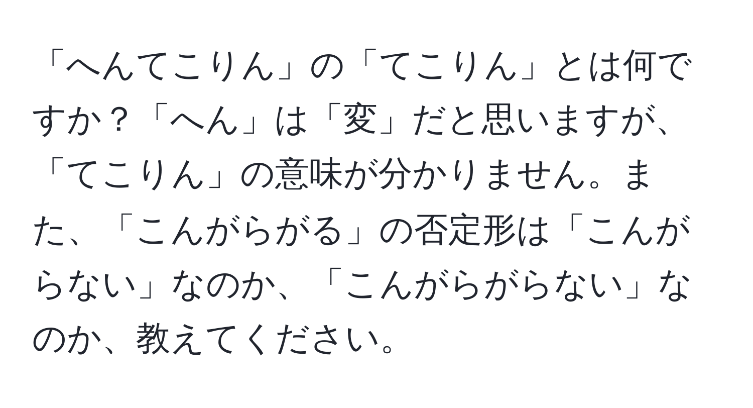 「へんてこりん」の「てこりん」とは何ですか？「へん」は「変」だと思いますが、「てこりん」の意味が分かりません。また、「こんがらがる」の否定形は「こんがらない」なのか、「こんがらがらない」なのか、教えてください。