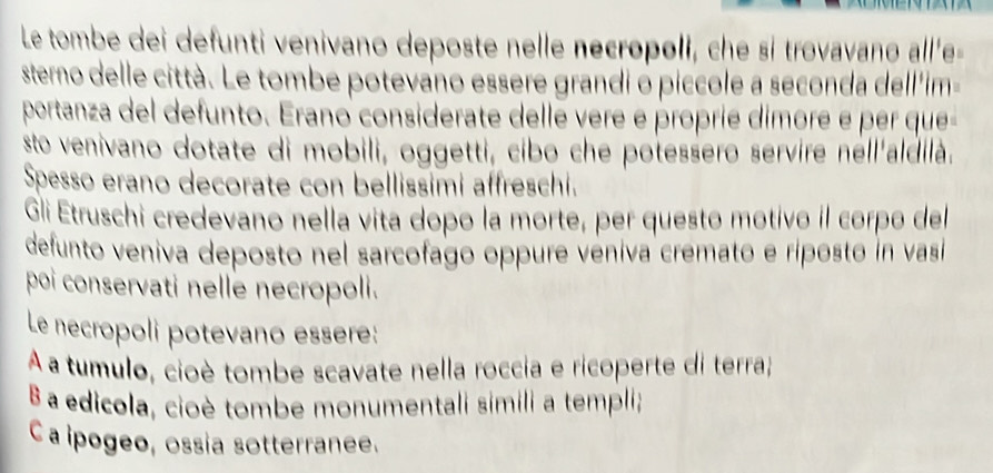 Le tombe dei defunti venivano deposte nelle necropoli, che si trovavano all'e-
sterno delle città. Le tombe potevano essere grandi ó piccole a seconda dell'im-
portanza del defunto. Erano considerate delle vere é proprie dimore é per que
sto venivano dotate di mobili, oggetti, cibo che potessero servire néll'aldilà.
Spesso erano decorate con bellissimi affreschi.
Gli Etruschi credevano nella vita dopo la morte, per questo motivo il corpo del
defunto veniva deposto nel sarcofago oppure véniva cremato e riposto in vasi
poi conservati nelle necropoli.
Le necropoli potevano essere:
A a tumulo, cioè tombe scavate nella roccia e ricoperte di terra;
B a edicola, cioè tombe monumentali simili a templi;
Ca ipogeo, ossia sotterranee.