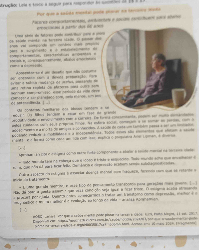 strução: Leia o texto a seguir para respander de quemties de 15 3 19
Por que a saúde mental pode puerar na sercera idode
Fatores comportamentais, ambituem pars altaños
emocionais a partir dos 60 a
Uma série de fatores pode contribuir para a 
da saúde mental na terceira idade. O passar d
anos vai compondo um cenário mais propíd
para o surgimento e o estabelecimento de
comportamentos, características ambientais e
sociais e, consequentemente, abalos emocionais
como a depressão.
Aposentar-se é um desafio que não costuma
ser encarado com a devida preparação. Para
evitar a súbita mudança de status, passando d
uma rotina repleta de afazeres para outra se
nenhum compromisso, esse período da vida de
começar a ser planejado com, pelo menos, um a
de antecedência. [...]
Os contatos familiares dos idosos tendem
reduzir. Os filhos tendem a estar em fase 
produtividade e envolvimento com a carreira. De forma concomitante, podem ser muito demand
pelos cuidados com seus próprios filhos. Na esfera social, começam a se somar as perdas, com a
adoecimento e a morte de amigos e conhecidos. A saúde de cada um também passa a ser um limitador,
podendo reduzir a mobilidade e a independência. Todos esses são elementos que afetam a saude
mental, e a forma como cada um lida com isso, explica o psiquiatra Ariel Lpman, é diversa.
[...]
Aprahamian cita o estigma como outro forte componente a abalar a saúde mental na terceira idade
- Todo mundo tem na cabeça que o idoso é triste e esquecido. Todo mundo acha que envelhecer à
ruim, que não dá para ficar feliz. Demência e depressão acabam sendo subdiagnosticadas.
Outro aspecto do estigma é associar doença mental com fraqueza, fazendo com que se retarde o
início do tratamento.
- É uma grande mentira, e esse tipo de pensamento transborda para gerações mais jovens. (...]
Não dá para a gente assumir que essa condição seja igual a ficar triste. O estigma acaba atrasando
a procura por ajuda. Quanto antes começarmos a tratar um transtorno como depressão, melhor é o
prognóstico e muito melhor é a evolução ao longo da vida - analisa Aprahamian.
[...]
ROSO, Larissa. Por que a saúde mental pode piorar na terceira idade. GZH, Porto Alegre, 11 set. 2017.
Disponível em: https://gauchazh.clicrbs.com.br/saude/noticia/2024/03/por-que-a-saude-mental-pode-
piorar-na-terceira-idade-clskgb|rl0035017xs7m506mn.html. Acesso em: 10 maio 2024. [Fragmento]