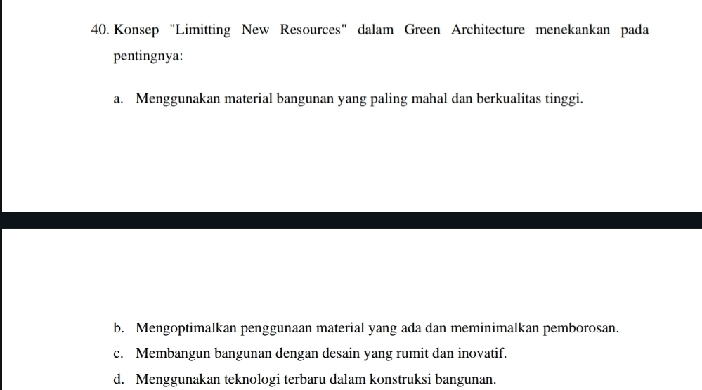 Konsep "Limitting New Resources" dalam Green Architecture menekankan pada
pentingnya:
a. Menggunakan material bangunan yang paling mahal dan berkualitas tinggi.
b. Mengoptimalkan penggunaan material yang ada dan meminimalkan pemborosan.
c. Membangun bangunan dengan desain yang rumit dan inovatif.
d. Menggunakan teknologi terbaru dalam konstruksi bangunan.