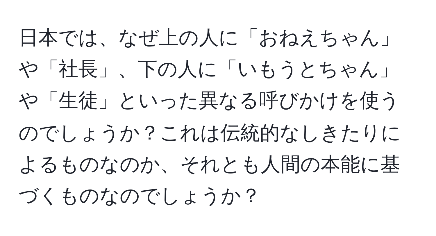 日本では、なぜ上の人に「おねえちゃん」や「社長」、下の人に「いもうとちゃん」や「生徒」といった異なる呼びかけを使うのでしょうか？これは伝統的なしきたりによるものなのか、それとも人間の本能に基づくものなのでしょうか？