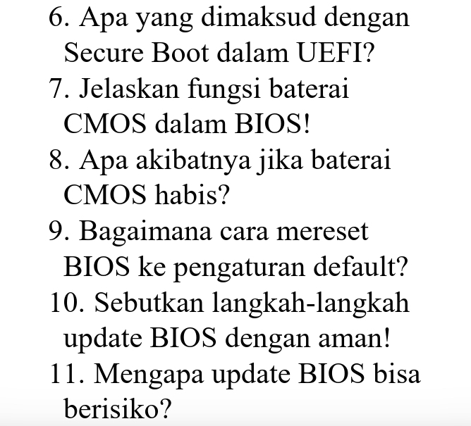 Apa yang dimaksud dengan 
Secure Boot dalam UEFI? 
7. Jelaskan fungsi baterai 
CMOS dalam BIOS! 
8. Apa akibatnya jika baterai 
CMOS habis? 
9. Bagaimana cara mereset 
BIOS ke pengaturan default? 
10. Sebutkan langkah-langkah 
update BIOS dengan aman! 
11. Mengapa update BIOS bisa 
berisiko?