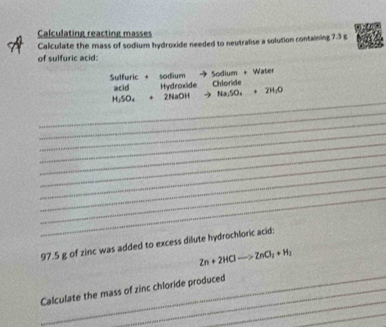 Calculating reacting masses 
Calculate the mass of sodium hydroxide needed to neutralise a solution containing 7.3 g
of sulfuric acid: 
Sulfuric + sodium Sodium + Water 
acid Hydroxide Chloride 
_
H_2SO_4+2NaOH Na_2SO_4+2H_2O
_ 
_ 
_ 
_ 
_ 
_ 
_ 
_ 
_
97.5 g of zinc was added to excess dilute hydrochloric acid:
Zn+2HClto ZnCl_2+H_2
_ 
_Calculate the mass of zinc chloride produced 
_