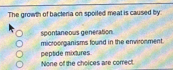 The growth of bacteria on spoiled meat is caused by
spontaneous generation.
microorganisms found in the environment.
peptide mixtures.
None of the choices are correct.