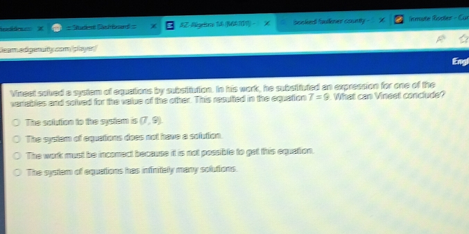 undia = = Studen Redard = AZ-Agetro 14 (MA19) % baoked faullner county nmate Roster - Cur
Jeam edigenuity com (player)
Engl
Vineet sulved a system of equations by subsiliution. In his work, he subsituted an expression for one of the
variables and solved for the value of the other. This resulted in the equation T=9 What can Vineet conclude?
The solution to the system is (7,9).
The system of equations does not have a solution.
The work must be inconect because it is not possible to get this equation.
The system of equations has infinitely many solutions.