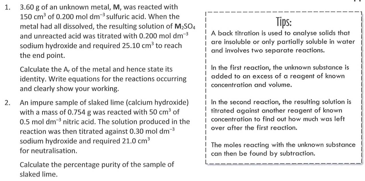 3.60 g of an unknown metal, M, was reacted with
150cm^3 of 0.200moldm^(-3) sulfuric acid. When the 
metal had all dissolved, the resulting solution of M_2SO_4
Tips: 
and unreacted acid was titrated with 0. 0.200moldm^(-3) A back titration is used to analyse solids that 
are insoluble or only partially soluble in water 
sodium hydroxide and required 25.10cm^3 to reach and involves two separate reactions. 
the end point. 
Calculate the A, of the metal and hence state its In the first reaction, the unknown substance is 
identity. Write equations for the reactions occurring added to an excess of a reagent of known 
concentration and volume. 
and clearly show your working. 
2. An impure sample of slaked lime (calcium hydroxide) In the second reaction, the resulting solution is 
with a mass of 0.754 g was reacted with 50cm^3 of titrated against another reagent of known
0.5moldm^(-3) nitric acid. The solution produced in the concentration to find out how much was left 
reaction was then titrated against 0.30moldm^(-3)
over after the first reaction. 
sodium hydroxide and required 21.0cm^3
The moles reacting with the unknown substance 
for neutralisation. 
can then be found by subtraction. 
Calculate the percentage purity of the sample of 
slaked lime.