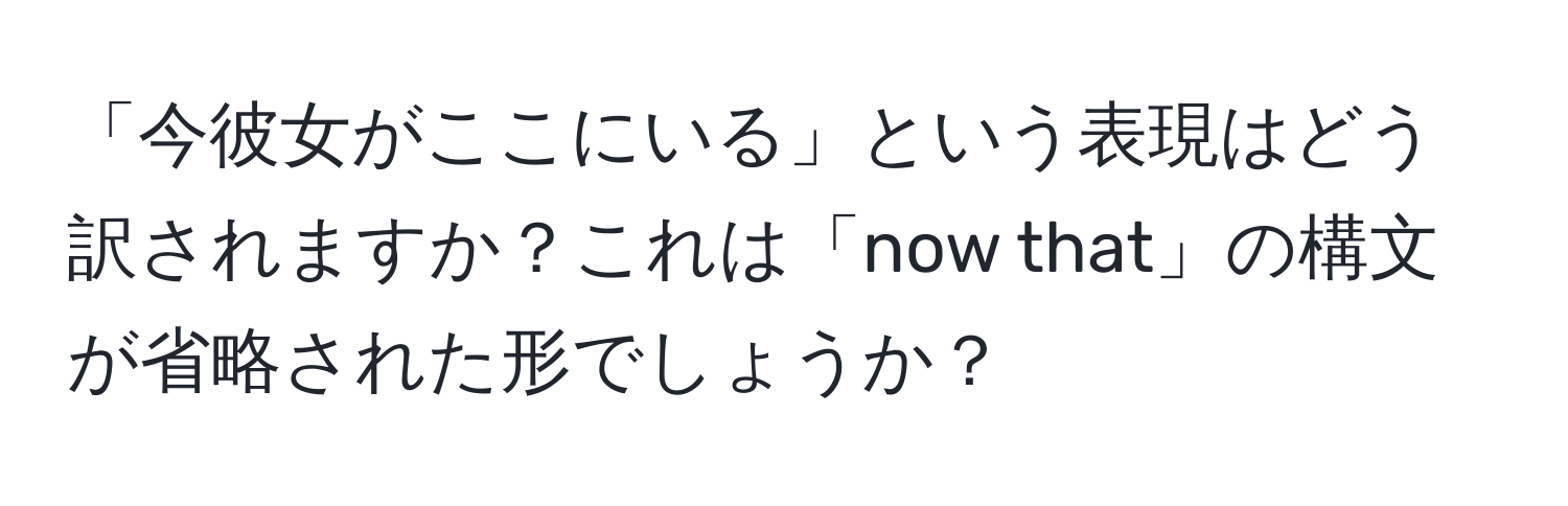 「今彼女がここにいる」という表現はどう訳されますか？これは「now that」の構文が省略された形でしょうか？