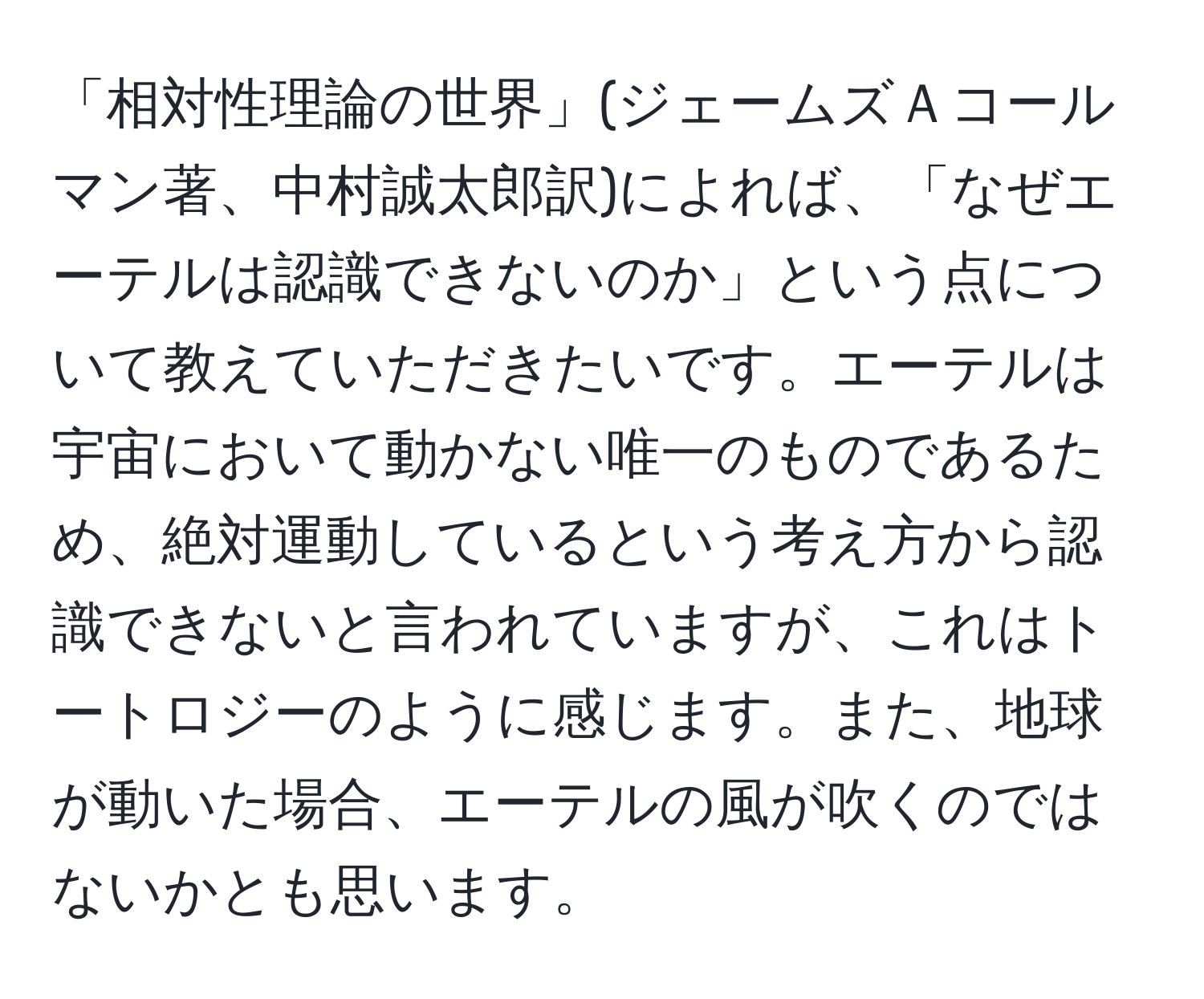 「相対性理論の世界」(ジェームズＡコールマン著、中村誠太郎訳)によれば、「なぜエーテルは認識できないのか」という点について教えていただきたいです。エーテルは宇宙において動かない唯一のものであるため、絶対運動しているという考え方から認識できないと言われていますが、これはトートロジーのように感じます。また、地球が動いた場合、エーテルの風が吹くのではないかとも思います。