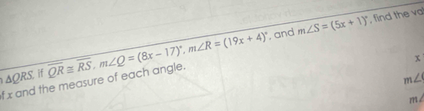 and m∠ S=(5x+1)^circ  , find the va
△ QRS, if overline QR≌ overline RS, m∠ Q=(8x-17)^circ , m∠ R=(19x+4)^circ 
x
m∠ 9
f x and the measure of each angle.
m∠