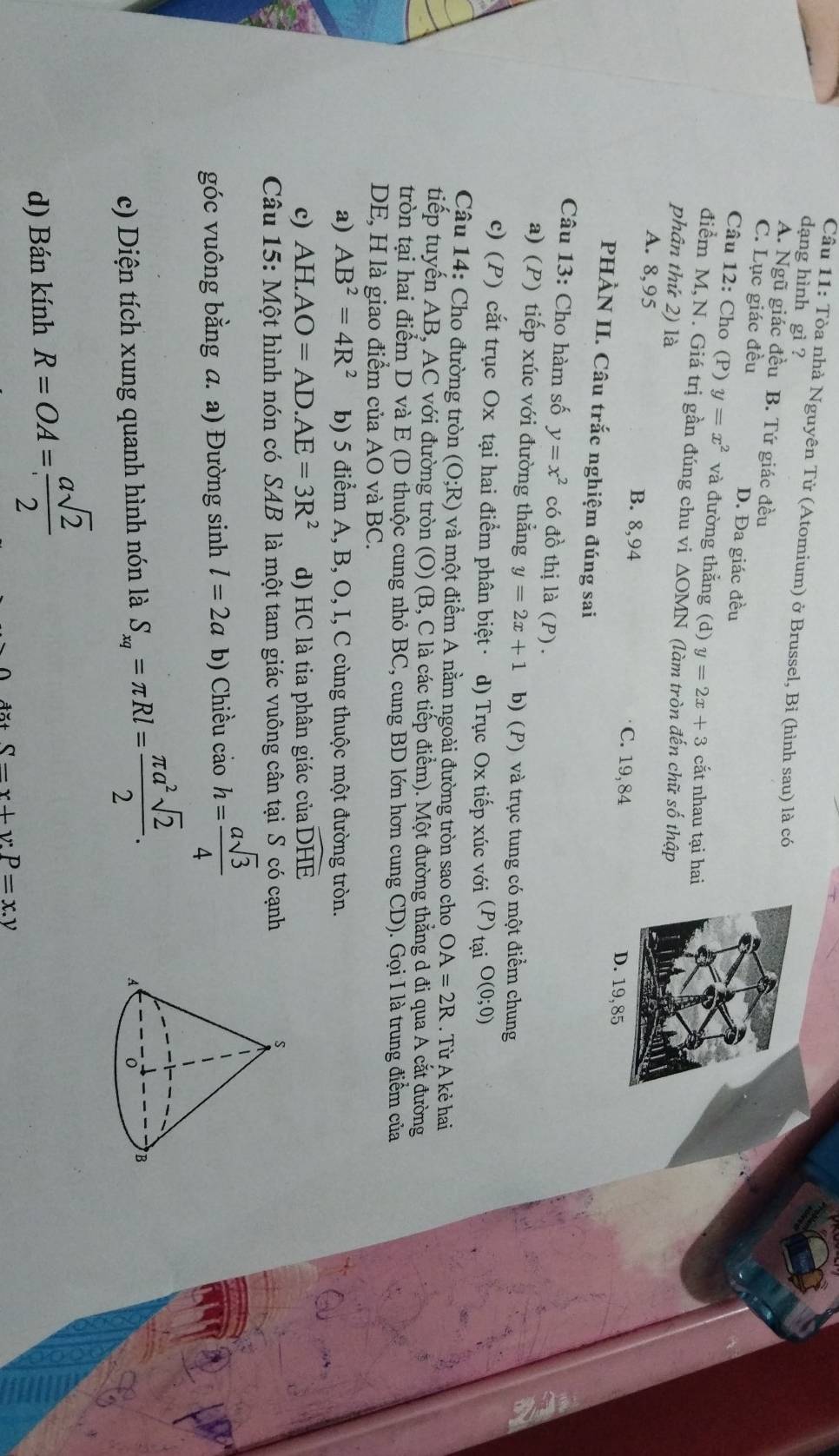 Cầu 11: Tòa nhà Nguyên Tử (Atomium) ở Brussel, Bỉ (hình sau) là có
dạng hình gì ?
A. Ngũ giác đều B. Tứ giác đều
C. Lục giác đều D. Đa giác đều
Câu 12: Cho (P) y=x^2 và đường thẳng (d) y=2x+3 cắt nhau tại hai
điểm M, N. Giá trị gần đúng chu vi △ OM MN (làm tròn đến chữ số thập
phân thứ 2) là
A. 8,95 B. 8,94 C. 19, 84 19, 85
PHÀN II. Câu trắc nghiệm đúng sai
Câu 13: Cho hàm số y=x^2 có đồ thị là (P) .
a) (P) tiếp xúc với đường thẳng y=2x+1 b) (P) và trục tung có một điểm chung
c) (P) cắt trục Ox tại hai điểm phân biệt · d) Trục Ox tiếp xúc với (P) tại O(0;0)
Câu 14: Cho đường tròn (O;R) và một điểm A nằm ngoài đường tròn sao cho OA=2R. Từ A kẻ hai
tiếp tuyến AB, AC với đường tròn (O) (B, C là các tiếp điểm). Một đường thắng d đi qua A cắt đường
tròn tại hai điểm D và E (D thuộc cung nhỏ BC, cung BD lớn hơn cung CD). Gọi I là trung điểm của
DE, H là giao điểm của AO và BC.
a) AB^2=4R^2 b) 5 điểm A, B, O, I, C cùng thuộc một đường tròn.
c) AH.AO=AD.AE=3R^2 d) HC là tia phân giác của widehat DHE
Câu 15: Một hình nón có SAB là một tam giác vuông cân tại S có cạnh
góc vuông bằng a. a) Đường sinh l=2a b) Chiều cảo h= asqrt(3)/4 
c) Diện tích xung quanh hình nón là S_xq=π Rl= π a^2sqrt(2)/2 .
d) Bán kính R=OA= asqrt(2)/2 
S-x+y:P=x.y