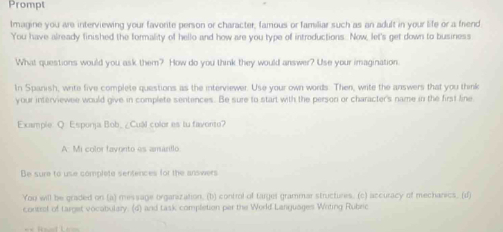 Prompt 
lmagine you are interviewing your favorite person or character, famous or familiar such as an adult in your life or a friend 
You have already finished the formality of hello and how are you type of introductions. Now, let's get down to business 
What questions would you ask them? How do you think they would answer? Use your imagination. 
In Spanish, write five complete questions as the interviewer. Use your own words. Then, write the answers that you think 
your interviewee would give in complete sentences. Be sure to start with the person or character's name in the first line 
Example: Q Esponja Bob_ ¿Cuál color es tu favonto? 
A: Mi color favonto es amánillo 
Be sure to use complete sentences for the answers 
You will be graded on (a) message organization, (b) control of target grammar structures. (c) accuracy of mecharics. (d) 
contral of target vocabulary. (d) and task completion per the World Languages Witing Rubric