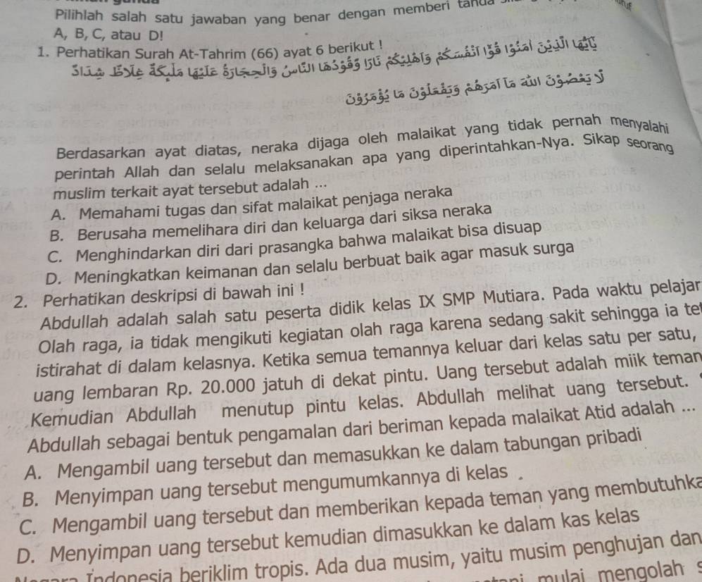 Pilihlah salah satu jawaban yang benar dengan memberi tanu
A, B, C, atau D!
1. Perhatikan Surah At-Tahrim (66) ayat 6 berikut !
. a adrol a aul Egis y
    
Berdasarkan ayat diatas, neraka dijaga oleh malaikat yang tidak pernah menyalahi
perintah Allah dan selalu melaksanakan apa yang diperintahkan-Nya. Sikap seorang
muslim terkait ayat tersebut adalah ...
A. Memahami tugas dan sifat malaikat penjaga neraka
B. Berusaha memelihara diri dan keluarga dari siksa neraka
C. Menghindarkan diri dari prasangka bahwa malaikat bisa disuap
D. Meningkatkan keimanan dan selalu berbuat baik agar masuk surga
2. Perhatikan deskripsi di bawah ini !
Abdullah adalah salah satu peserta didik kelas IX SMP Mutiara. Pada waktu pelajar
Olah raga, ia tidak mengikuti kegiatan olah raga karena sedang sakit sehingga ia te
istirahat di dalam kelasnya. Ketika semua temannya keluar dari kelas satu per satu,
uang lembaran Rp. 20.000 jatuh di dekat pintu. Uang tersebut adalah miik teman
Kemudian Abdullah menutup pintu kelas. Abdullah melihat uang tersebut.
Abdullah sebagai bentuk pengamalan dari beriman kepada malaikat Atid adalah ...
A. Mengambil uang tersebut dan memasukkan ke dalam tabungan pribadi
B. Menyimpan uang tersebut mengumumkannya di kelas
C. Mengambil uang tersebut dan memberikan kepada teman yang membutuhka
D. Menyimpan uang tersebut kemudian dimasukkan ke dalam kas kelas
Indonesia beriklim tropis. Ada dua musim, yaitu musim penghujan dan
mulai mengolah s