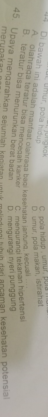 Jongkök
ul, úmur, pola hídup
C. pola hidup , umur, pola
D. umur, pola makan, istirahat
4. Di bawah ini adalah manfaat olahraga bagi kesehatan jantung, kecuali ....
A. olahraga teratur bisa mencegah kanker C. mengurangi tekanan hipertensi
B.teratur bisa menurunkan berat badan D. mengurangi nyeri punggung
45. Upaya mengarahkan sejumlah kegiatan untuk melindungi tubuh dari ancaman kesehatan potensial
merupakan