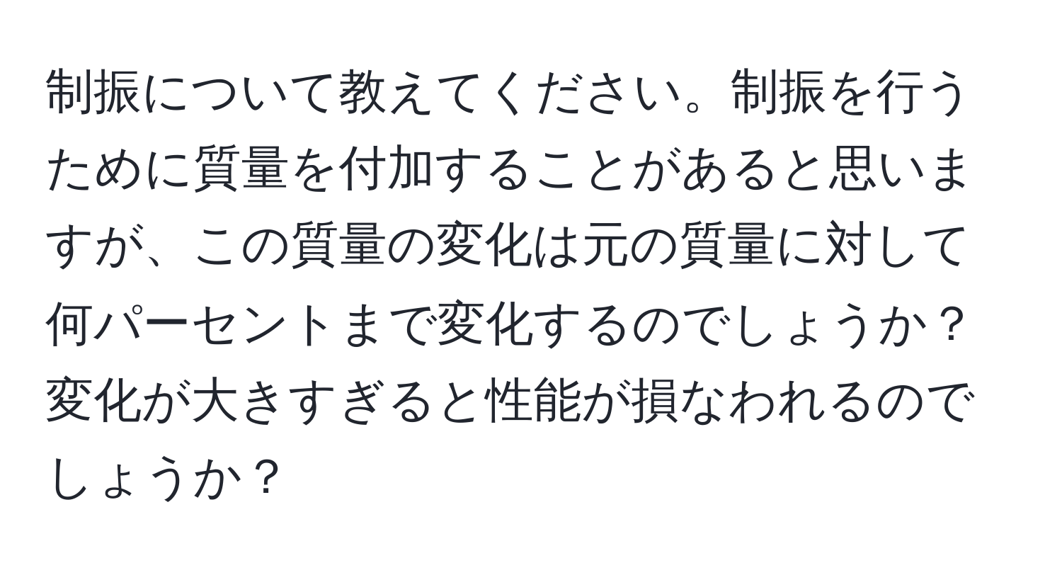 制振について教えてください。制振を行うために質量を付加することがあると思いますが、この質量の変化は元の質量に対して何パーセントまで変化するのでしょうか？変化が大きすぎると性能が損なわれるのでしょうか？