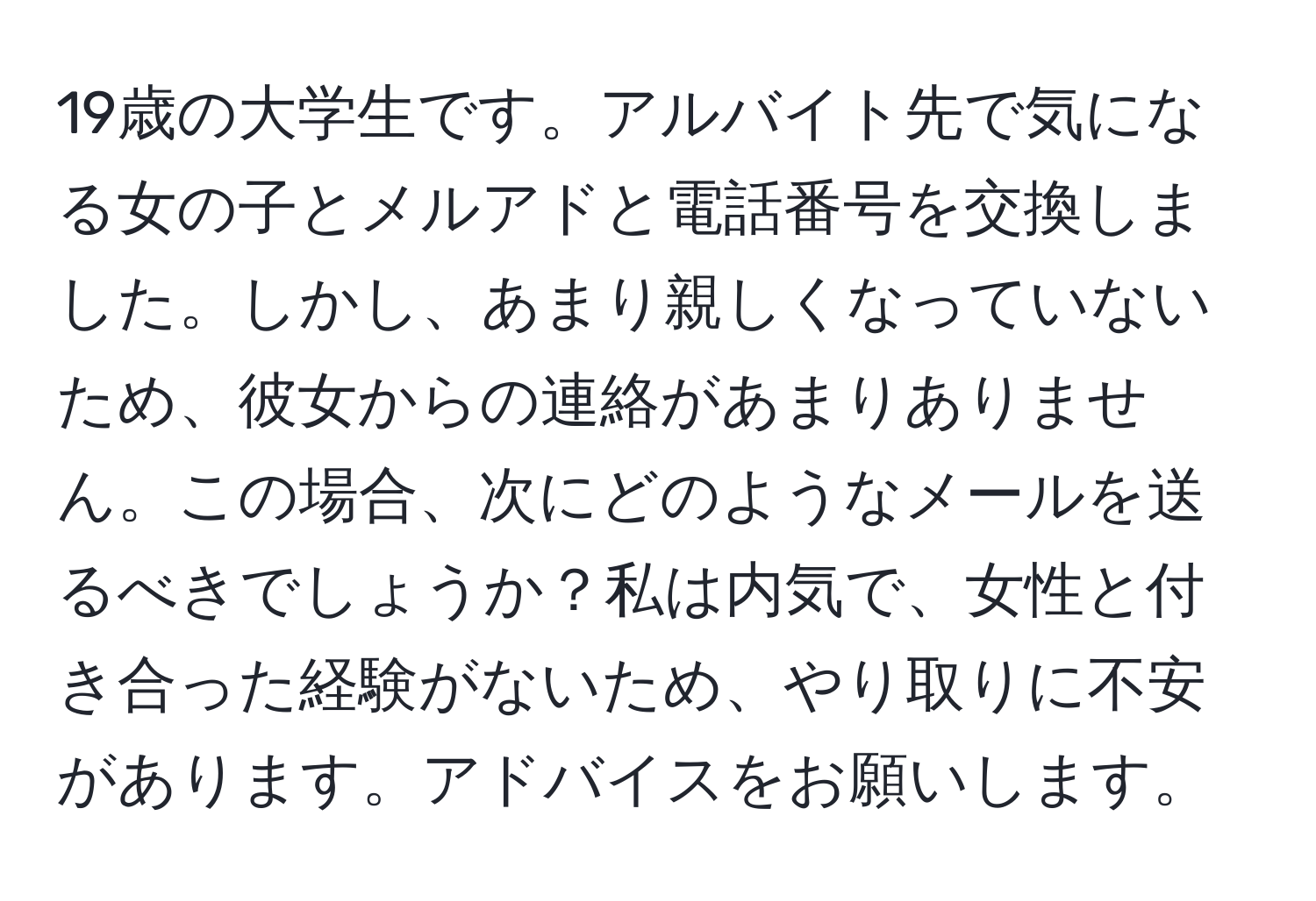 19歳の大学生です。アルバイト先で気になる女の子とメルアドと電話番号を交換しました。しかし、あまり親しくなっていないため、彼女からの連絡があまりありません。この場合、次にどのようなメールを送るべきでしょうか？私は内気で、女性と付き合った経験がないため、やり取りに不安があります。アドバイスをお願いします。