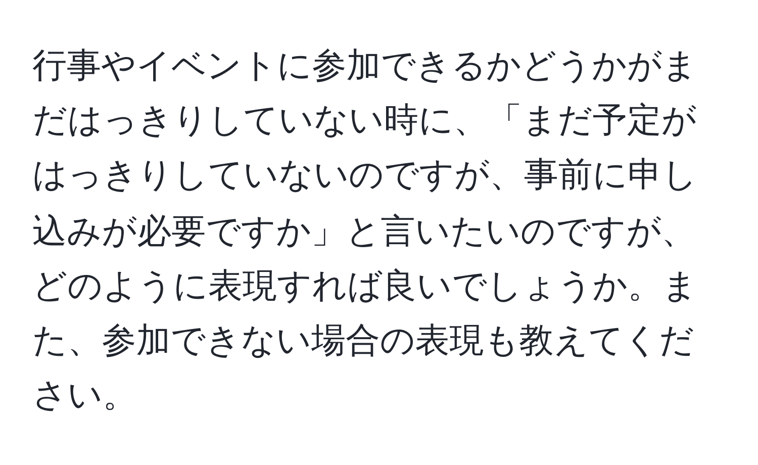 行事やイベントに参加できるかどうかがまだはっきりしていない時に、「まだ予定がはっきりしていないのですが、事前に申し込みが必要ですか」と言いたいのですが、どのように表現すれば良いでしょうか。また、参加できない場合の表現も教えてください。