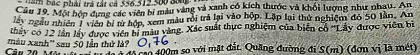 năm bắc phải trả tất cá 556. 512.500 đông 
Câu 19. Một hộp đựng các viên bí màu vàng và xanh có kích thước và khối lượng như nhạu. An 
lây ngẫu nhiên 1 viên bị từ hộp, xem màu rồi trả lại vào hộp. Lặp lại thử nghiệm đó 50 lần, An 
thấy có 12 lần lấy được viên bị màu vàng. Xác suất thực nghiệm của biến cổ 'Lấy được viên bị 
màu xanh'' sau 50 lần thử là? 
Câu 20 Một vụ đô cao 400m so với mặt đất. Quãng đường đi S(m) (đơn vị là mét)