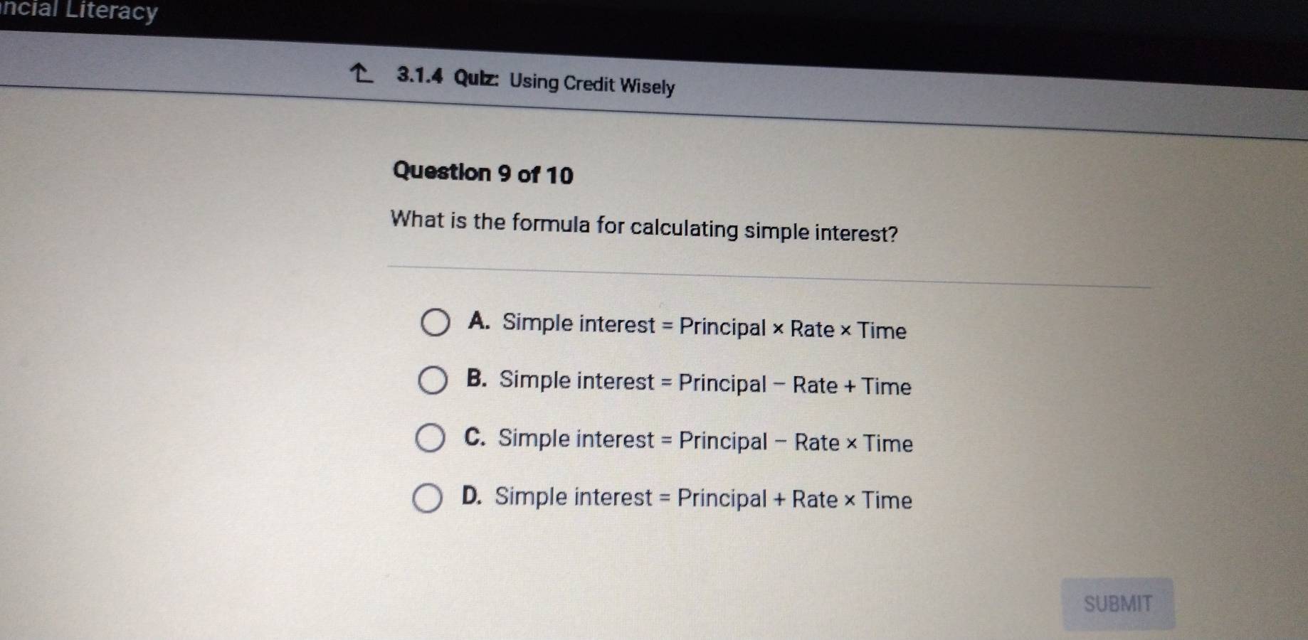 ncial Literacy
3.1.4 Qulz: Using Credit Wisely
Question 9 of 10
What is the formula for calculating simple interest?
A. Simple interest = Principal × Rate × Time
B. Simple interest = Principal - Rate + Time
C. Simple interest = Principal - Rate × Time
D. Simple interest = Principal + Rate × Time
SUBMIT