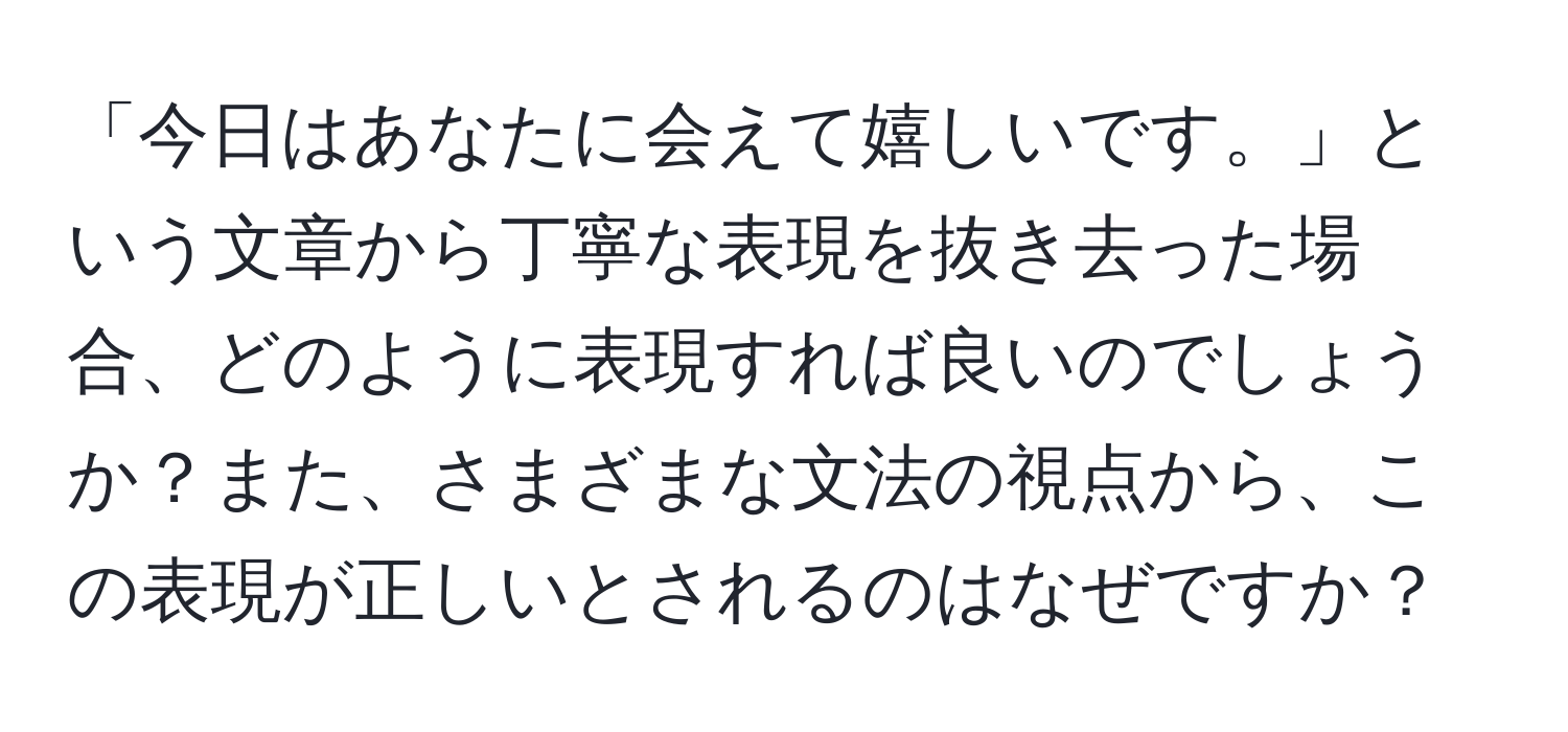 「今日はあなたに会えて嬉しいです。」という文章から丁寧な表現を抜き去った場合、どのように表現すれば良いのでしょうか？また、さまざまな文法の視点から、この表現が正しいとされるのはなぜですか？