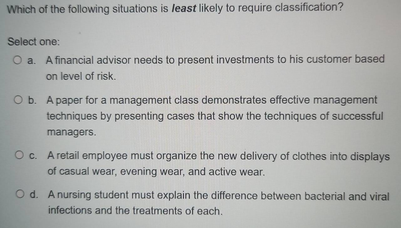 Which of the following situations is least likely to require classification?
Select one:
a. A financial advisor needs to present investments to his customer based
on level of risk.
b. A paper for a management class demonstrates effective management
techniques by presenting cases that show the techniques of successful
managers.
c. A retail employee must organize the new delivery of clothes into displays
of casual wear, evening wear, and active wear.
d. A nursing student must explain the difference between bacterial and viral
infections and the treatments of each.