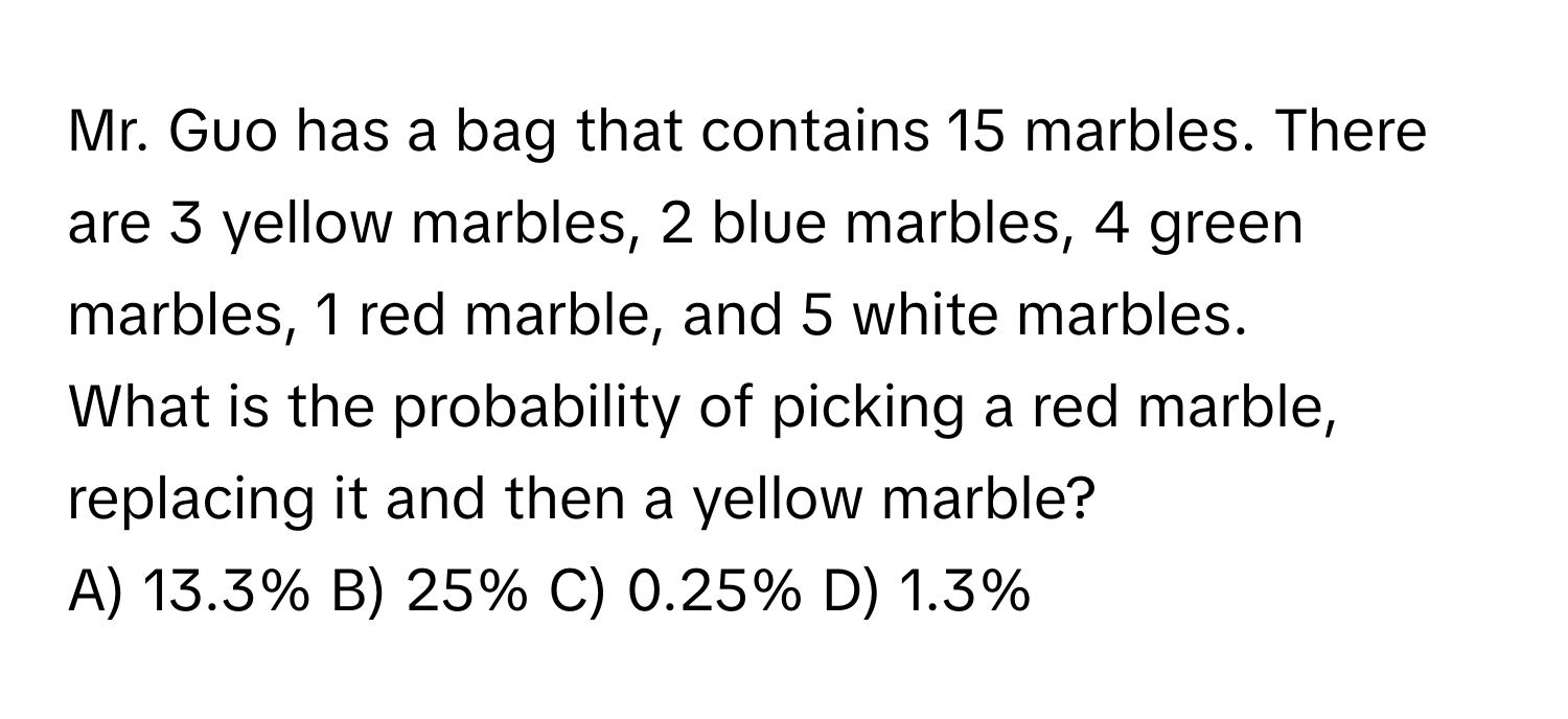 Mr. Guo has a bag that contains 15 marbles. There are 3 yellow marbles, 2 blue marbles, 4 green marbles, 1 red marble, and 5 white marbles. 

What is the probability of picking a red marble, replacing it and then a yellow marble? 
A) 13.3% B) 25% C) 0.25% D) 1.3%