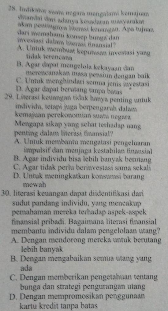 Indíkator suatu negara mengalami kemajuan
diandaí darí adanya kesadaran masyarakat
akan pentíngnya líterasí keuangan. Apa tujuan
dari memahami konsep bunga dan
investasi dalam literasi finansial?
A. Untuk membuat keputusan investasi yang
tidak terencana
B. Agar dapat mengelola kekayaan dan
merençanakan masa pensíun dengan baik
C. Untuk menghindari semua jenis inyestasi
D. Agar dapat berutang tanpa batas
29. Literasi keuangan tidak hanya penting untuk
individu, tetapi juga berpengaruh dalam
kemajuan perekonomían suatu negara
Mengapa sikap yang schat terhadap uang
penting dalam literàsi finansial?
A. Untuk membantu mengatasi pengéluaran
impulsif dan menjaga kestabilan finansial
B. Agar individu bisa lebih banyak berutang
C. Agar tidak perlu berinvestasi sama sekali
D. Untuk meningkatkan konsumsi barang
mewah
30. literasi keuangan dapat diidentifikasi dari
sudut pandang individu, yang mencakup
pemahaman mereka terhadap aspek-aspek
finansial pribadi. Bagaimana literasi finansial
membantu individu dalam pengelolaan utang?
A. Dengan mendorong mereka untuk berutang
lebih banyak
B. Dengan mengabaikan semua utang yang
ada
C. Dengan memberikan pengetahuan tentang
bunga dan strategi pengurangan utang
D. Dengan mempromosikan penggunaan
kartu kredit tanpa batas