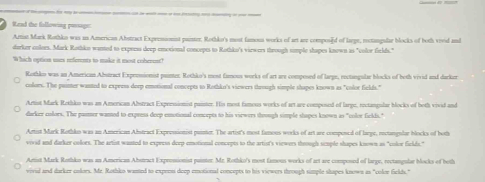 of th sages das nary ae crneencone common can be wah moe ot as icsting cors taeding tn your ee
Read the following passge:
Artist Mark Rothko was an American Abstract Expressionist puinter. Rothko's most famous works of art are composed of large, rectangufar blocks of both viid and
darker colors. Mark Rothko wanted to expreas deep emotional concrpes to Rothko's viewers through sumple shapes known as "color fields."
'Which option ues referents to make it most coberent?
Rottko was an American Abstract Expremionist puinter. Rothko's most famous works of art are composed of large, rectangular blocks of both vivid and darker
colors. The puinter wanted to express deep emational concepts to Rothko's viewers through simple shupes known as "color fields."
Artist Mark Rethko was an American Abstract Expressionist painter. His most famous works of art are composed of large, rectangular blocks of both vivid and
durker colors. The puinter wanted to express deep emotional concepts to his viewers thoough simple shapes known as "color fields."
Artist Mark Rothko was an American Abstract Expressionist puinter. The artist's most famous works of art are composed of large, rectangular blocks of both
vivid and darker colors. The artist wanted to express deep emotional concepts to the artist's viewers through simple shapes known as "color fields."
Amist Mark Rothko was an American Abstract Expressionist puinter. Mr. Rothko's most famous works of art are composed of large, rectangular blocks of both
vivid and darker colors. Mr. Rothko wanted to express deep emotional concepts to his viewers through simple shapes known as "color fields."