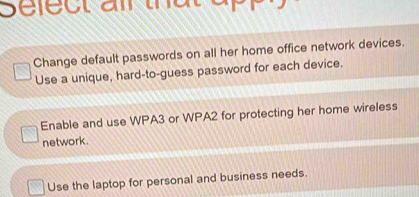 Select ail that
Change default passwords on all her home office network devices.
Use a unique, hard-to-guess password for each device.
Enable and use WPA3 or WPA2 for protecting her home wireless
network.
Use the laptop for personal and business needs.