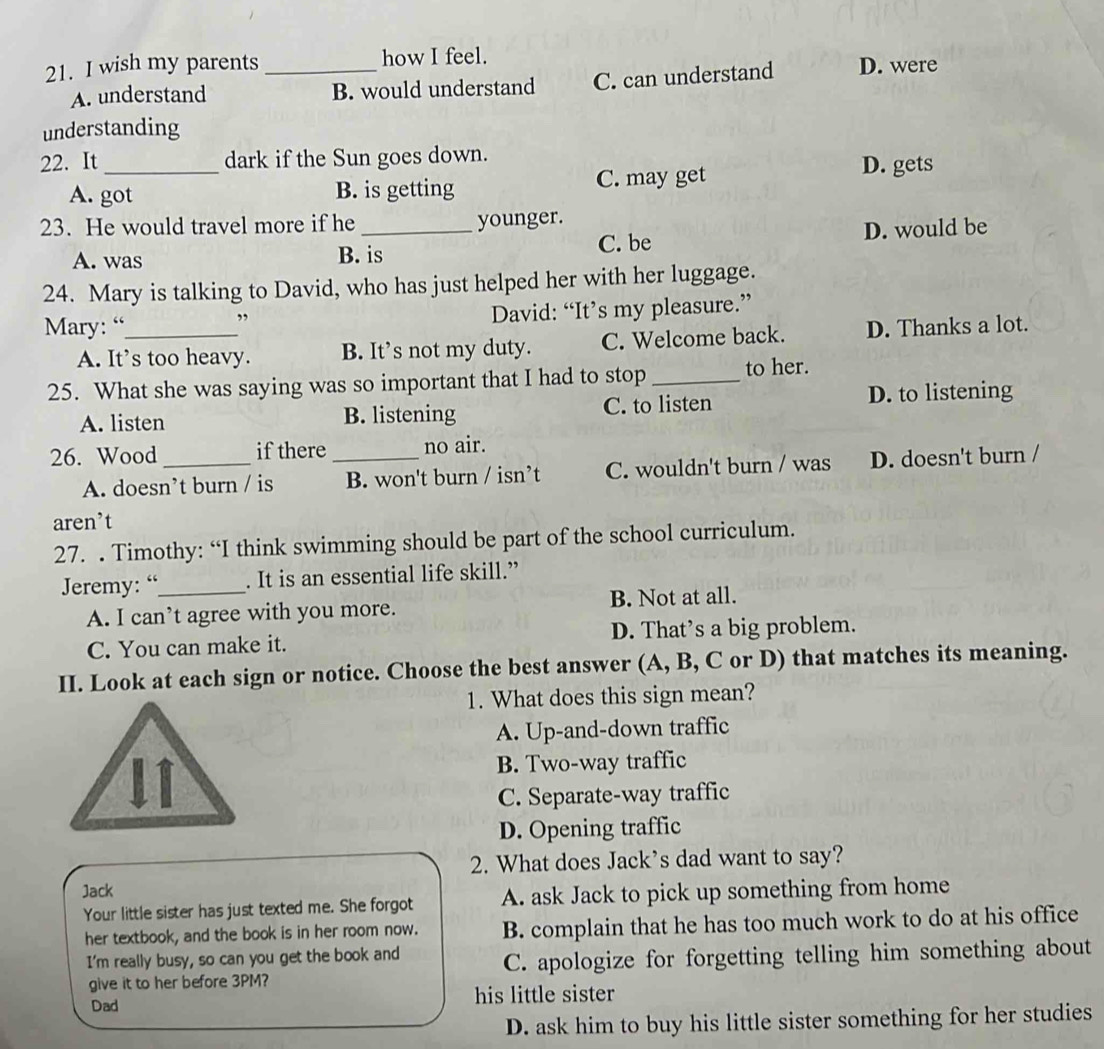 wish my parents_ how I feel.
A. understand B. would understand C. can understand D. were
understanding
22. It _dark if the Sun goes down.
A. got B. is getting C. may get
D. gets
23. He would travel more if he _younger.
A. was B. is C. be D. would be
24. Mary is talking to David, who has just helped her with her luggage.
Mary: “_ ” David: “It’s my pleasure.”
A. It’s too heavy. B. It’s not my duty. C. Welcome back. D. Thanks a lot.
25. What she was saying was so important that I had to stop_ to her.
A. listen B. listening C. to listen D. to listening
26. Wood _if there _no air.
A. doesn’t burn / is B. won't burn / isn’t C. wouldn't burn / was D. doesn't burn /
aren’t
27. . Timothy: “I think swimming should be part of the school curriculum.
Jeremy: “_ . It is an essential life skill.”
A. I can’t agree with you more. B. Not at all.
C. You can make it. D. That’s a big problem.
II. Look at each sign or notice. Choose the best answer (A, B, C or D) that matches its meaning.
1. What does this sign mean?
A. Up-and-down traffic
B. Two-way traffic
C. Separate-way traffic
D. Opening traffic
2. What does Jack's dad want to say?
Jack
Your little sister has just texted me. She forgot A. ask Jack to pick up something from home
her textbook, and the book is in her room now. B. complain that he has too much work to do at his office
I'm really busy, so can you get the book and C. apologize for forgetting telling him something about
give it to her before 3PM?
Dad his little sister
D. ask him to buy his little sister something for her studies