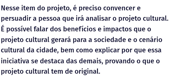 Nesse item do projeto, é preciso convencer e 
persuadir a pessoa que irá analisar o projeto cultural. 
É possível falar dos benefícios e impactos que o 
projeto cultural gerará para a sociedade e o cenário 
cultural da cidade, bem como explicar por que essa 
iniciativa se destaca das demais, provando o que o 
projeto cultural tem de original.