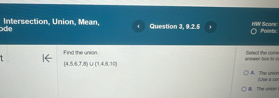 Intersection, Union, Mean,
ɔde Question 3, 9.2.5 HW Score:
Points:
Find the union. Select the corre
answer box to c
 4,5,6,7,8 ∪  1,4,6,10
A. The unior
(Use a cor
B. The union i