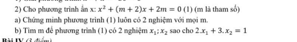 Cho phương trình ần x : x^2+(m+2)x+2m=0 (1) (m là tham số)
a) Chứng minh phương trình (1) luôn có 2 nghiệm với mọi m.
b) Tìm m để phương trình (1) có 2 nghiệm x_1; x_2 sao cho 2.x_1+3.x_2=1
Bài IV (3 điểm)