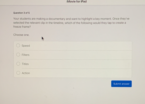 iMovie for iPad
Question 3 of 5
Your students are making a documentary and want to highlight a key moment. Once they've
selected the relevant clip in the timeline, which of the following would they tap to create a
freeze frame?
Choose one.
Speed
Filters
Titles
Action
Submit answer