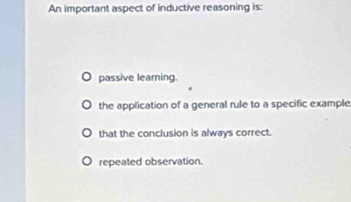 An important aspect of inductive reasoning is:
passive learning.
the application of a general rule to a specific example
that the conclusion is always correct.
repeated observation.