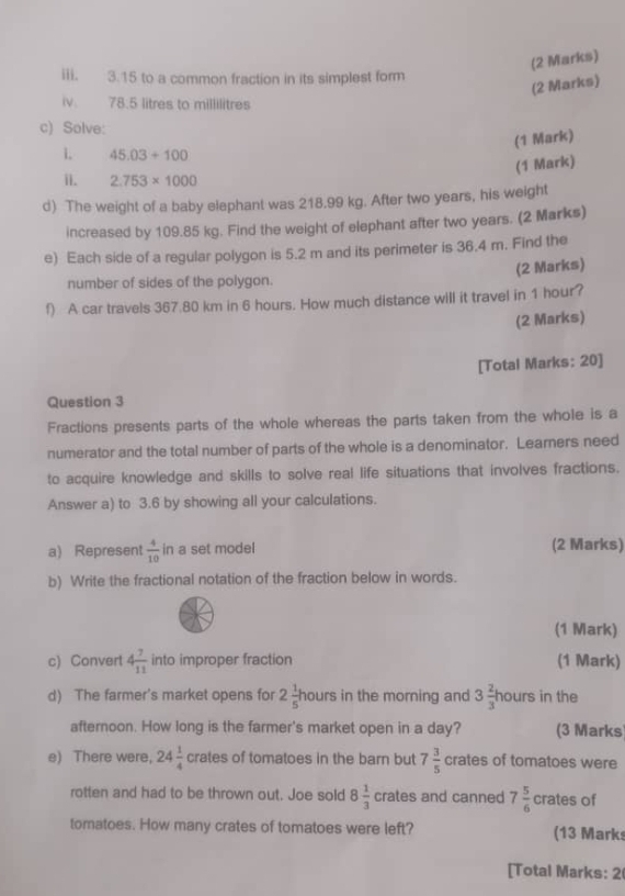 3.15 to a common fraction in its simplest form 
(2 Marks) 
iv. 78.5 litres to millilitres
c) Solve: 
(1 Mark) 
1 45.03+100
(1 Mark) 
i. 2.753* 1000
d) The weight of a baby elephant was 218.99 kg. After two years, his weight 
increased by 109.85 kg. Find the weight of elephant after two years. (2 Marks) 
e) Each side of a regular polygon is 5.2 m and its perimeter is 36.4 m. Find the 
number of sides of the polygon. (2 Marks) 
f) A car travels 367.80 km in 6 hours. How much distance will it travel in 1 hour? 
(2 Marks) 
[Total Marks: 20] 
Question 3 
Fractions presents parts of the whole whereas the parts taken from the whole is a 
numerator and the total number of parts of the whole is a denominator. Learners need 
to acquire knowledge and skills to solve real life situations that involves fractions. 
Answer a) to 3.6 by showing all your calculations. 
a) Represent  4/10  in a set model (2 Marks) 
b) Write the fractional notation of the fraction below in words. 
(1 Mark) 
c) Convert 4 7/11  into improper fraction (1 Mark) 
d) The farmer's market opens for 2 1/5 ho urs in the morning and 3 2/3 | hours in the 
afternoon. How long is the farmer's market open in a day? (3 Marks) 
e) There were, 24 1/4  crates of tomatoes in the barn but 7 3/5  crates of tomatoes were 
rotten and had to be thrown out. Joe sold 8 1/3  cr ates and canned 7 5/6  crates of 
tomatoes. How many crates of tomatoes were left? (13 Marks 
[Total Marks: 2