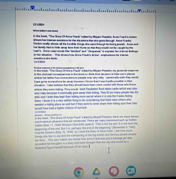 12/1/2024
____
In the book, ''The Diary Of Anne Frank'' edited by Mirjam Pressfer, Anne Frink's diction
shows her intense emotions for the situasions that she goes through. Anne Franks'
Diction really shows all the horrible things she went through for being jewish. Anne and
her lamily had to hide away from their home so that they would not be caught by the
nazi's. Anne used words like 'tenišied" and " Desperate" to express her intense leelings
to her situation. . This shows how Anne Frank's diction emphasizes the inense
emotions she feels.
12/2/2024
Persal resperices to the choices/consequeces in the bock
In the book, ''The Diary Of Anne Frank'' edited by Mirjam Pressler, my personal response
to the choices/ consequences in the book is I think their decision to hide out in places
where her father has connections to people was very risky. I personally wish they would
have gone somewhere far away however. I know that it was hardly possible in their
situation. I also believe that they should have been more careful with those who knew
where they were hiding. They would have fraudulent food ration cards which was also
very risky because it eventually gave away their hiding. They fit too many people into the
attic and I wish they kept their hiding more secret where it is only the Franks hiding
there. I know it is a very selfish thing to do considering that there were others who
needed a hiding place as well but if they were to never share their hiding spot then they
would have had a higher chance of survival.
12/3/2024
Ausons - Hterary lotlorical, et
In the book, ''The Drary Of Anne Frank'' edited by Mirjam Pressiler, there are many lierary
and hispical allusions that are mentioned. There are many mentoned such as Gallleo
Galilei (May 11, 1944) Winston Churchill's speech: "This is not the end. It is not even the
beginning of the end. But it is, perhaps, the end of the beginning." (November 9, 1942)
Charles Dickens (May 16, 1944) As I read the Diary of Anne Frank I see how much
things she has to say and the mentioning of the big events and famous people around
her time. This also makes me realize how Annie Frank was just a teenage girl who
recorded her thoughts in a diary and never thought that one day she would be a
historical figure herself because of her diary.
