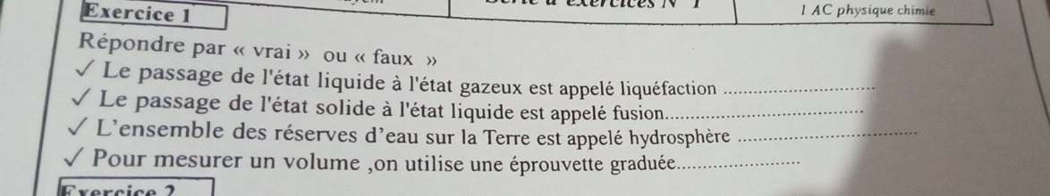 AC physique chimie 
Répondre par « vrai » ou « faux » 
Le passage de l'état liquide à l'état gazeux est appelé liquéfaction_ 
Le passage de l'état solide à l'état liquide est appelé fusion_ 
L'ensemble des réserves d'eau sur la Terre est appelé hydrosphère_ 
Pour mesurer un volume ,on utilise une éprouvette graduée._ 
Crerçic e 1