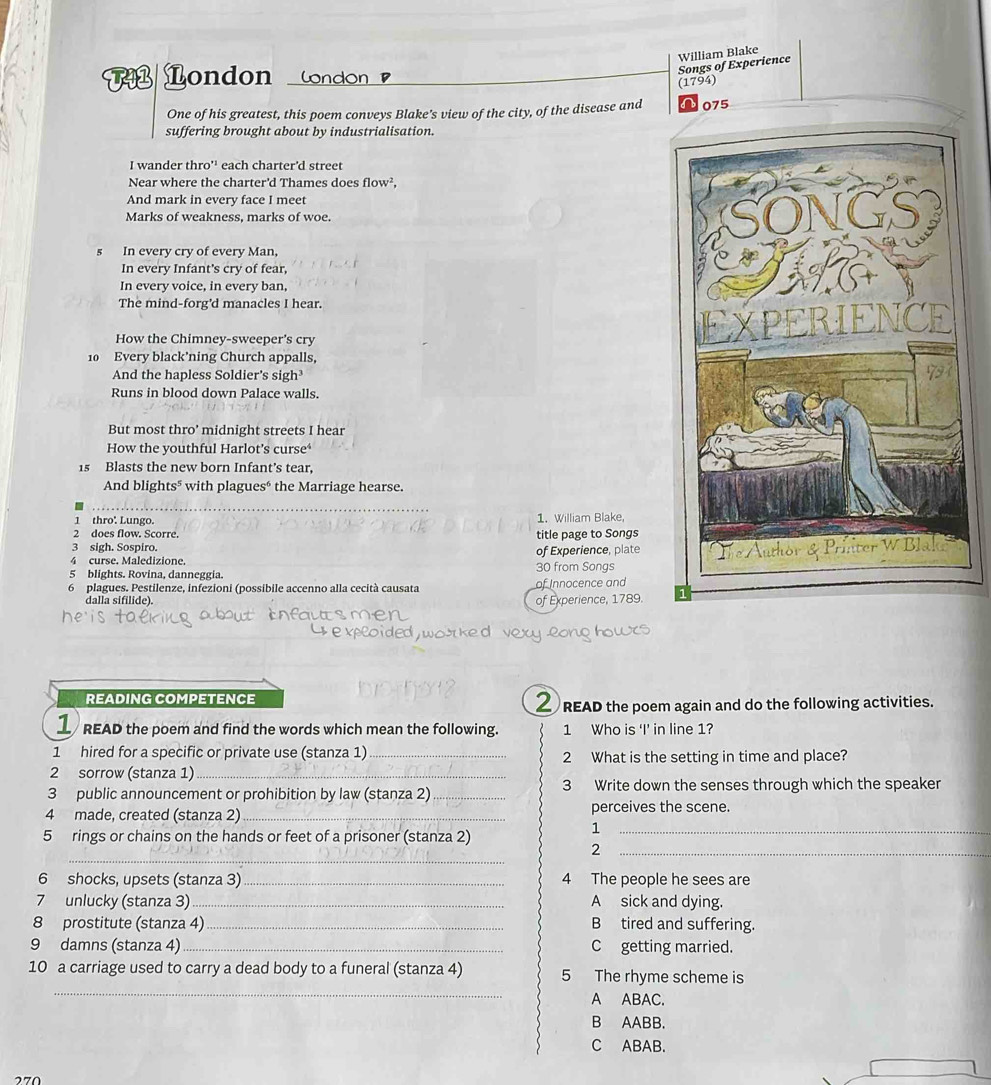 William Blake
Songs of Experience
7 London w
(1794)
One of his greatest, this poem conveys Blake's view of the city, of the disease and a 075
suffering brought about by industrialisation.
I wander thro'' each charter'd street
Near where the charter'd Thames does flow^2,
And mark in every face I meet
Marks of weakness, marks of woe.
s In every cry of every Man,
In every Infant's cry of fear,
In every voice, in every ban,
The mind-forg'd manacles I hear.
How the Chimney-sweeper’s cry
10 Every black’ning Church appalls,
And the hapless Soldier's sigh³
Runs in blood down Palace walls.
But most thro’ midnight streets I hear
How the vouthful Harlot's curse*
15 Blasts the new born Infant's tear,
And blights" with plaguesé the Marriage hearse.
1 thro'. Lungo. 1. William Blake,
2 does flow. Scorre. title page to Songs
3 sigh. Sospiro.
4 curse. Maledizione. of Experience, plate
5 blights. Rovina, danneggia. 30 from Songs
6 plagues. Pestilenze, infezioni (possibile accenno alla cecità causata Innocence and
dalla sifilide).
of Experience, 1789.
READING COMPETENCE
READ the poem again and do the following activities.
1 READ the poem and find the words which mean the following. 1 Who is ‘I’ in line 1?
1 hired for a specific or private use (stanza 1) _2 What is the setting in time and place?
2 sorrow (stanza 1)_
3 public announcement or prohibition by law (stanza 2) _3 Write down the senses through which the speaker
4 made, created (stanza 2)_ perceives the scene.
5 rings or chains on the hands or feet of a prisoner (stanza 2)
_1
_
_2
6 shocks, upsets (stanza 3) _4 The people he sees are
7 unlucky (stanza 3) _A sick and dying.
8 prostitute (stanza 4) _B tired and suffering.
9 damns (stanza 4)_ C getting married.
_
10 a carriage used to carry a dead body to a funeral (stanza 4) 5 The rhyme scheme is
A ABAC.
B AABB.
C ABAB.
270