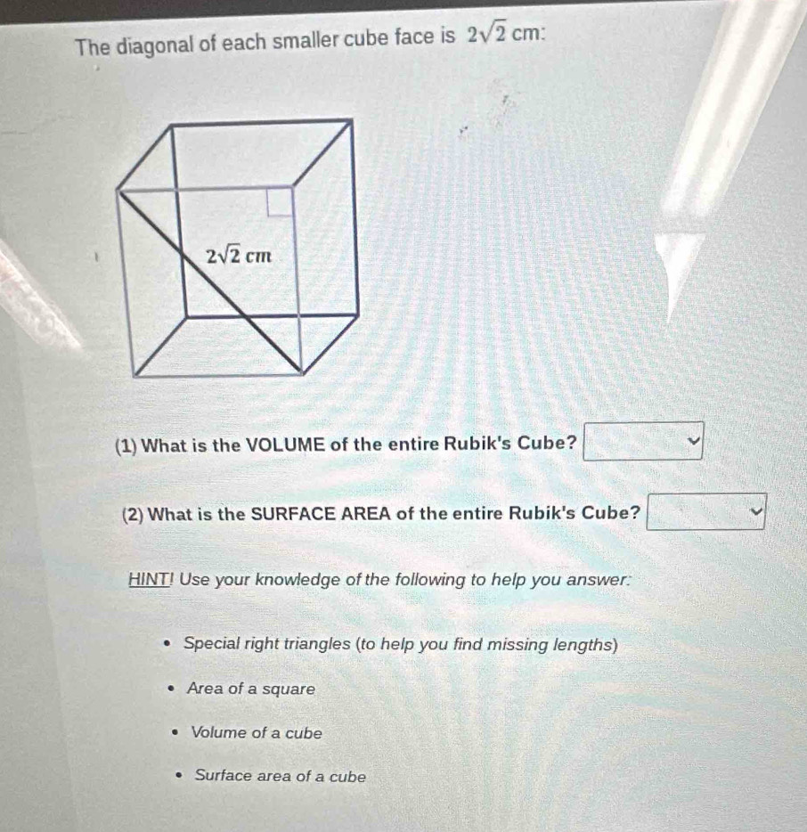 The diagonal of each smaller cube face is 2sqrt(2)cm:
(1) What is the VOLUME of the entire Rubik's Cube? □
(2) What is the SURFACE AREA of the entire Rubik's Cube? □
HINT! Use your knowledge of the following to help you answer:
Special right triangles (to help you find missing lengths)
Area of a square
Volume of a cube
Surface area of a cube