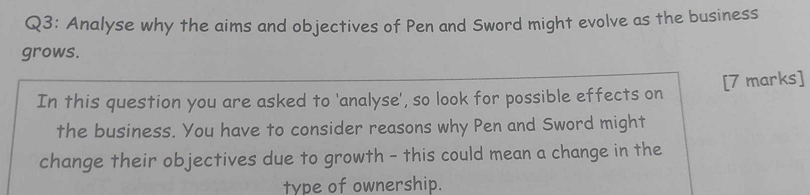 Analyse why the aims and objectives of Pen and Sword might evolve as the business 
grows. 
[7 marks] 
In this question you are asked to 'analyse', so look for possible effects on 
the business. You have to consider reasons why Pen and Sword might 
change their objectives due to growth - this could mean a change in the 
type of ownership.