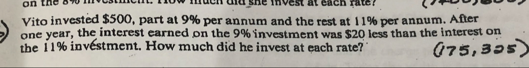 on the 8% mvestm w mueh did she mnvest at each fate ? 
Vito invested $500, part at 9% per annum and the rest at 11% per annum. After
one year, the interest earned on the 9% investment was $20 less than the interest on 
the 11% investment. How much did he invest at each rate?