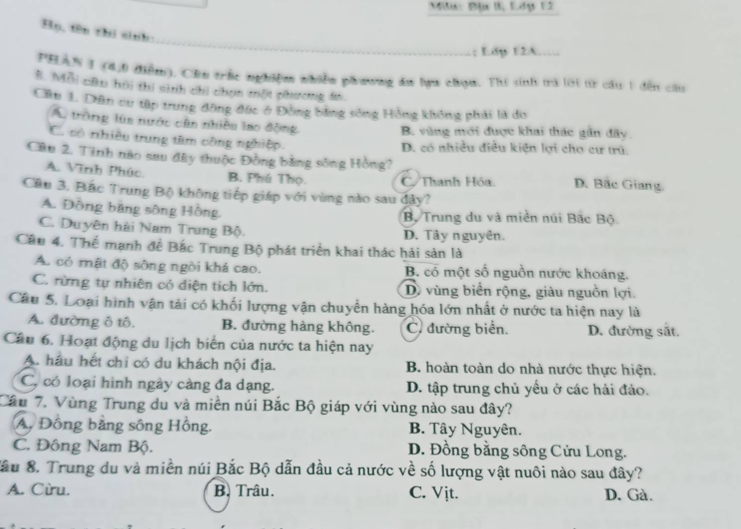 Miư: Đị I, Lớp 12
_
Hụ, fên thí sinh:
; Ldp 12A….
PHAN I (4,0 điểm). Cầu trắc nghiệm nhiền phương ău lựu chọu. Thí sinh trà lới tr câu 1 đến cầu
B. Mỗi câu hời thi sinh chi chọn một phương án.
Cầu 1. Dân cư tập trung đồng đức ở Đồng bằng sông Hồng không phải là do
A. tròng lúa nước cần nhiều lạo động,
B. vùng mới được khai thác gần đãy,
C. có nhiều trung tâm công nghiệp. D. có nhiều điều kiện lợi cho cư trú.
Câu 2. Tinh nào sau đây thuộc Đồng bằng sông Hồng?
A. Vĩnh Phúc. B. Phú Thọ. C.Thanh Hóa. D. Bãc Giang.
Cầu 3. Bắc Trung Bộ không tiếp giáp với vùng nào sau đây?
A. Đồng băng sông Hồng.
Bộ Trung du và miền núi Bắc Bộ
C. Duyên hài Nam Trung Bộ. D. Tây nguyên.
Câu 4. Thế mạnh để Bắc Trung Bộ phát triển khai thác hải sản là
A. có mật độ sông ngời khá cao. B. có một số nguồn nước khoáng.
C. rừng tự nhiên có diện tích lớn. D vùng biển rộng, giàu nguồn lợi.
Câu 5. Loại hình vận tải có khối lượng vận chuyển hàng hóa lớn nhất ở nước ta hiện nay là
A. đường ô tô. B. đường hàng không. C đường biển.
D. đường sắt.
Câu 6. Hoạt động du lịch biển của nước ta hiện nay
A. hầu hết chi có du khách nội địa. B. hoàn toàn do nhà nước thực hiện.
C, có loại hình ngày càng đa dạng. D. tập trung chủ yếu ở các hải đảo.
Câu 7. Vùng Trung du và miền núi Bắc Bộ giáp với vùng nào sau đây?
A, Đồng bằng sông Hồng. B. Tây Nguyên.
C. Đông Nam Bộ. D. Đồng bằng sông Cửu Long.
Sầu 8. Trung du và miền núi Bắc Bộ dẫn đầu cả nước về số lượng vật nuôi nào sau đây?
A. Cừu. B. Trâu. C. Vịt. D. Gà.