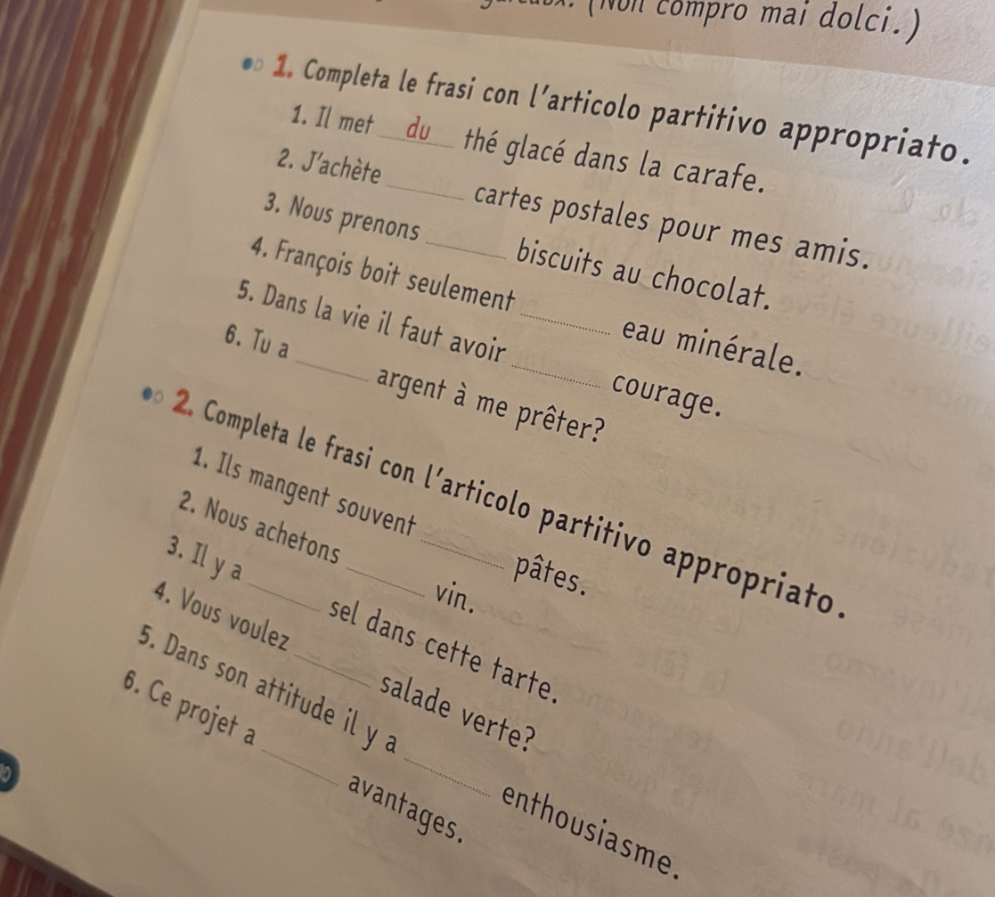 ompro mai do ci 
1. Completa le frasi con l’articolo partitivo appropriato. 
1. Il met du thé glacé dans la carafe. 
2. J'achète_ cartes postales pour mes amis. 
3. Nous prenons biscuits au chocolat. 
4. François boit seulement eau minérale. 
5. Dans la vie il faut avoir _courage. 
6. Tu a_ argent à me prêter? 
1. Ils mangent souvent 
2. Completa le frasi con l´articolo partitivo appropriato 
2. Nous achetons 
pâtes. 
vin. 
3. Il y a _sel dans cette tarte 
4. Vous voulez salade verte? 
5. Dans son attitude il y 
6. Ce projet a _avantages. 
enthousiasme