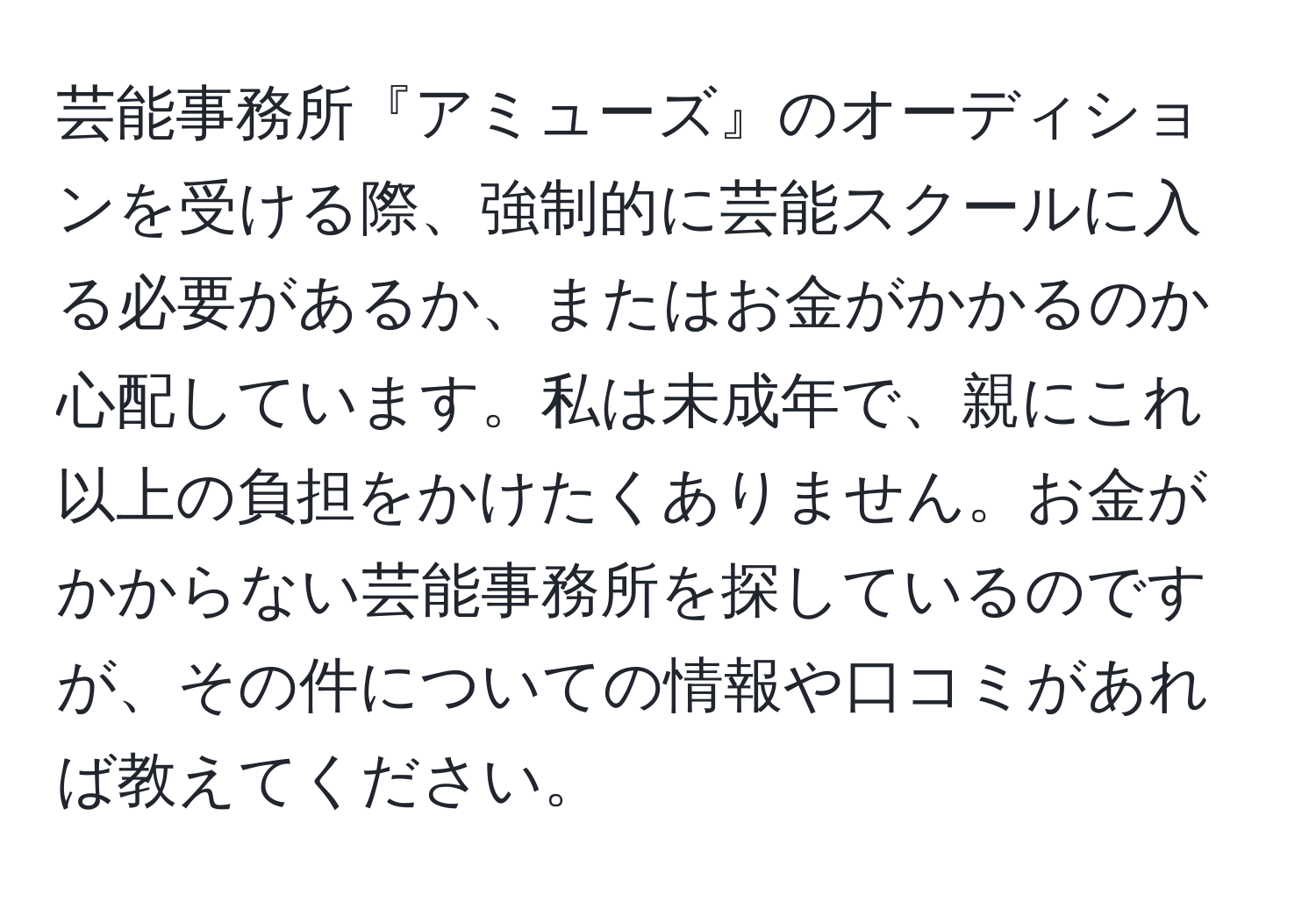 芸能事務所『アミューズ』のオーディションを受ける際、強制的に芸能スクールに入る必要があるか、またはお金がかかるのか心配しています。私は未成年で、親にこれ以上の負担をかけたくありません。お金がかからない芸能事務所を探しているのですが、その件についての情報や口コミがあれば教えてください。